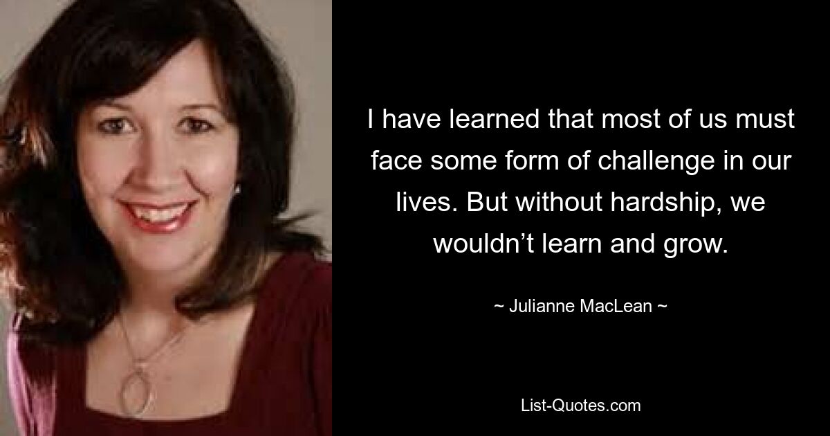 I have learned that most of us must face some form of challenge in our lives. But without hardship, we wouldn’t learn and grow. — © Julianne MacLean