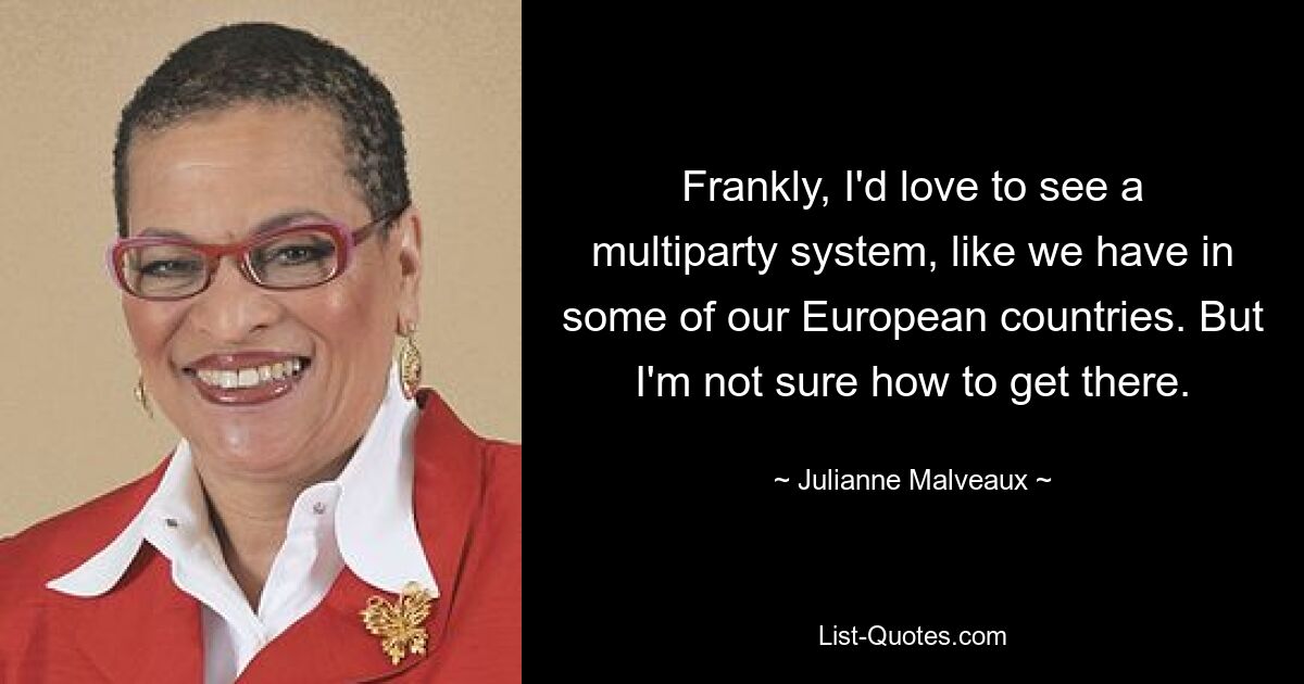 Frankly, I'd love to see a multiparty system, like we have in some of our European countries. But I'm not sure how to get there. — © Julianne Malveaux