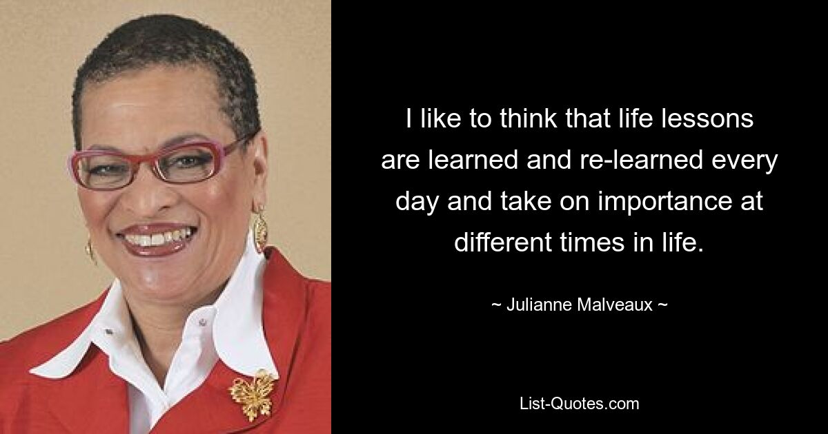 I like to think that life lessons are learned and re-learned every day and take on importance at different times in life. — © Julianne Malveaux