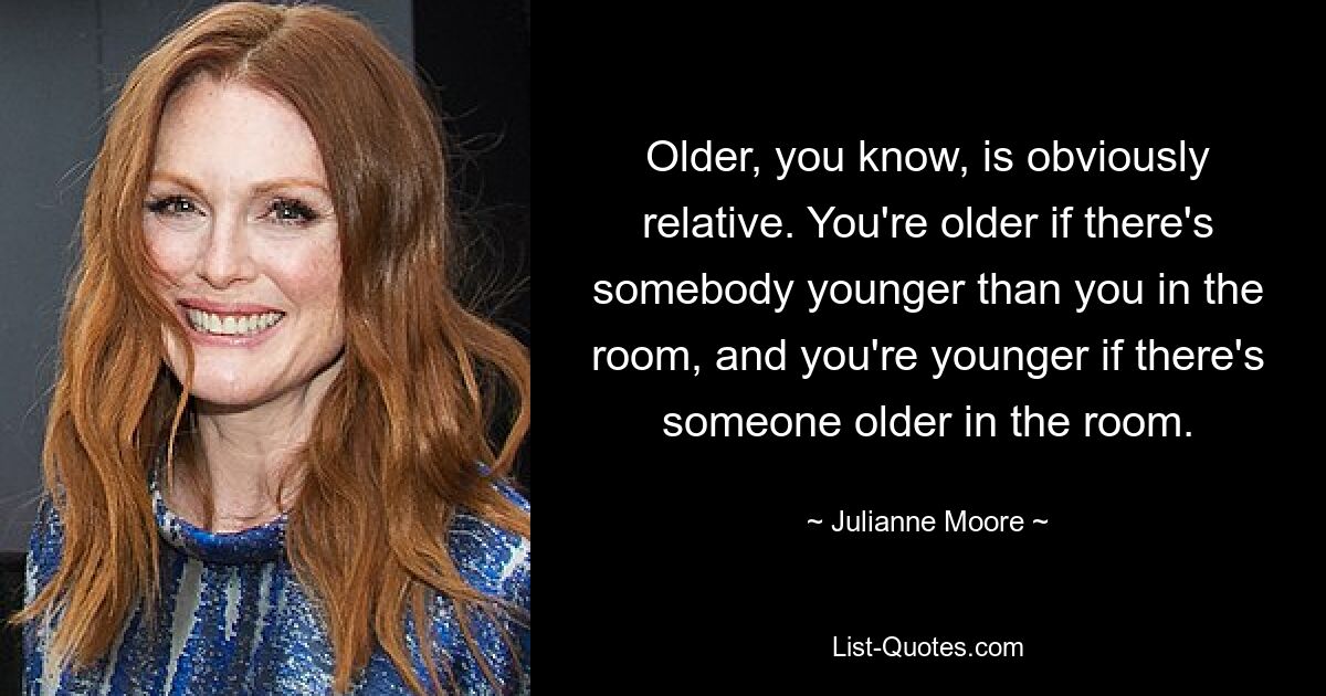 Older, you know, is obviously relative. You're older if there's somebody younger than you in the room, and you're younger if there's someone older in the room. — © Julianne Moore