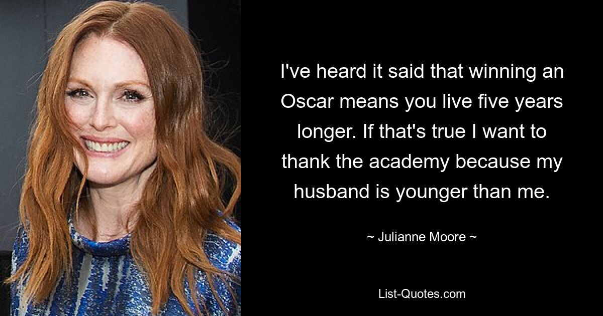 I've heard it said that winning an Oscar means you live five years longer. If that's true I want to thank the academy because my husband is younger than me. — © Julianne Moore