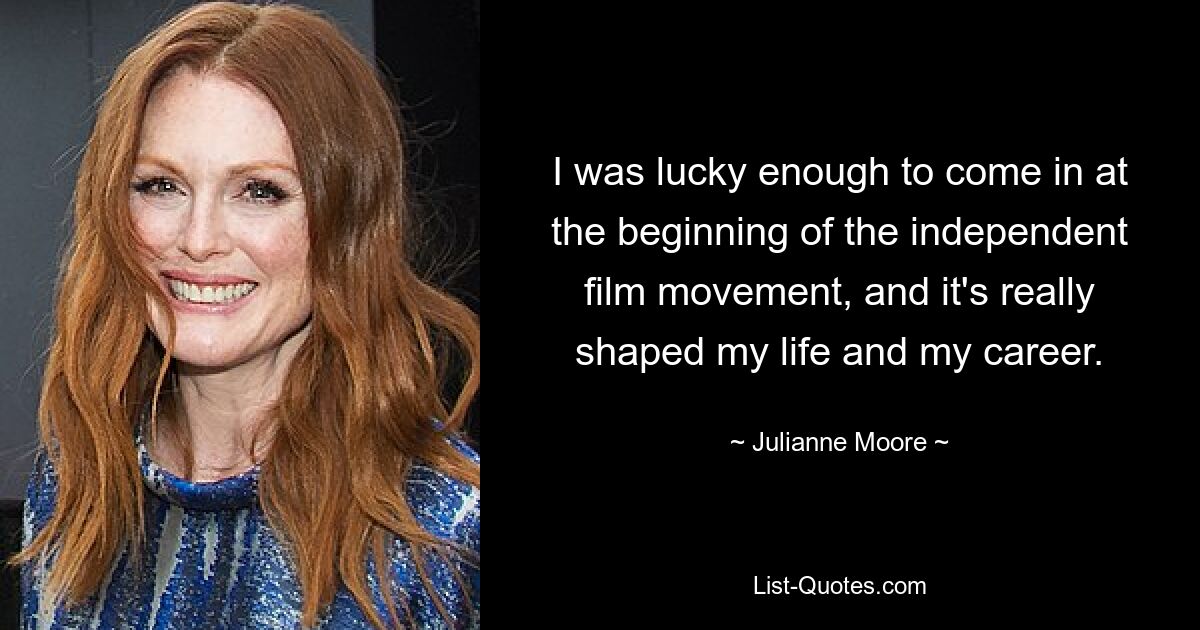 I was lucky enough to come in at the beginning of the independent film movement, and it's really shaped my life and my career. — © Julianne Moore