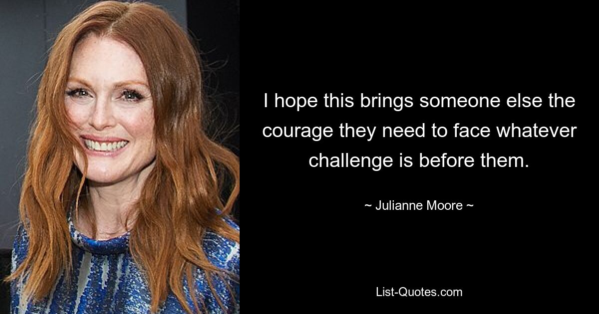 I hope this brings someone else the courage they need to face whatever challenge is before them. — © Julianne Moore