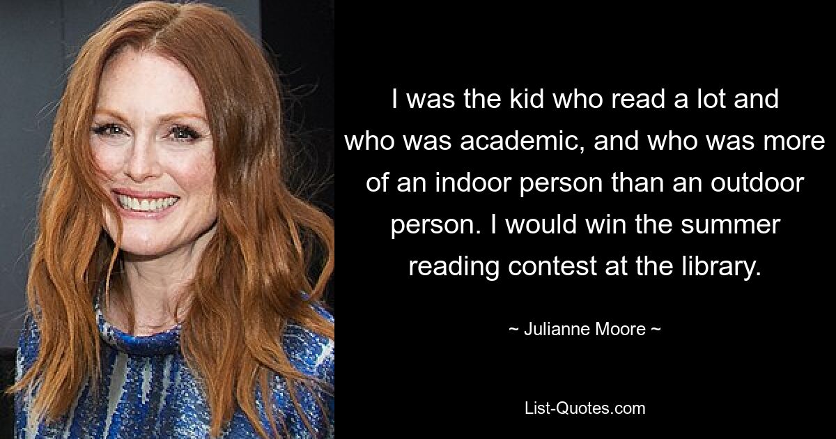 I was the kid who read a lot and who was academic, and who was more of an indoor person than an outdoor person. I would win the summer reading contest at the library. — © Julianne Moore