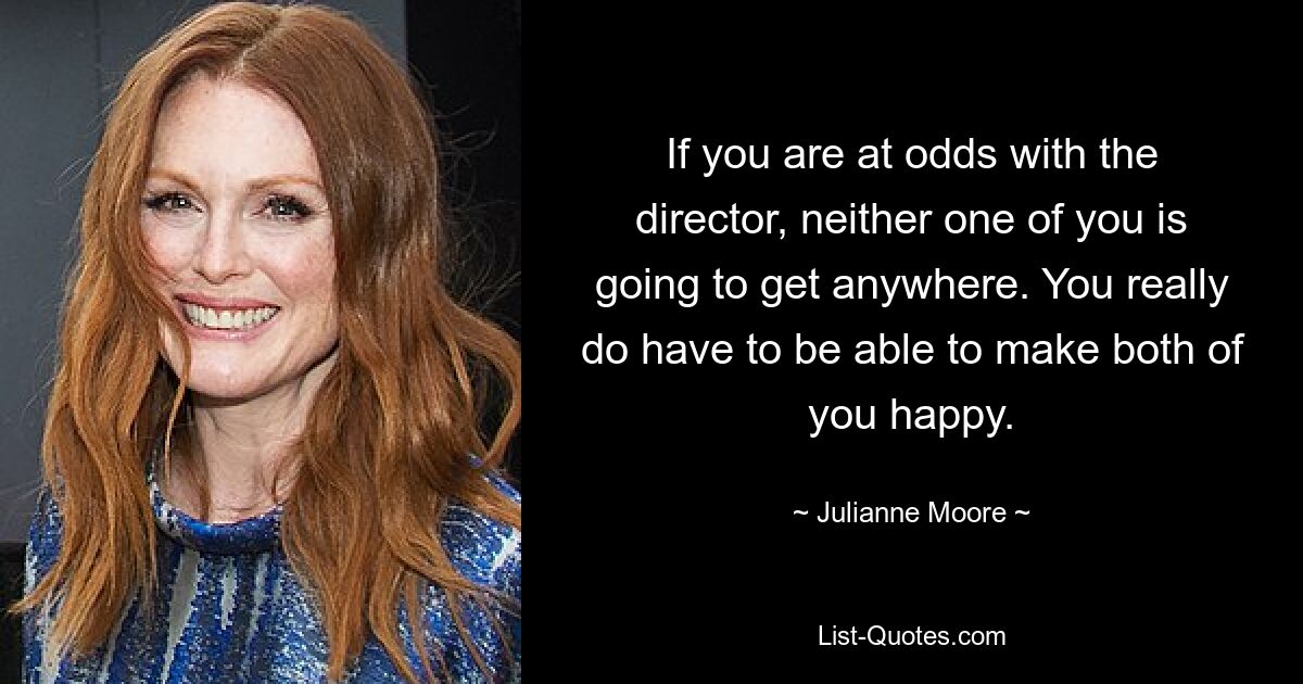 If you are at odds with the director, neither one of you is going to get anywhere. You really do have to be able to make both of you happy. — © Julianne Moore