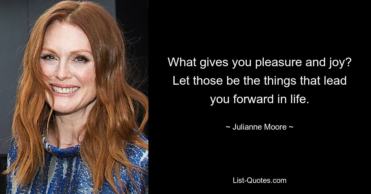 What gives you pleasure and joy? Let those be the things that lead you forward in life. — © Julianne Moore