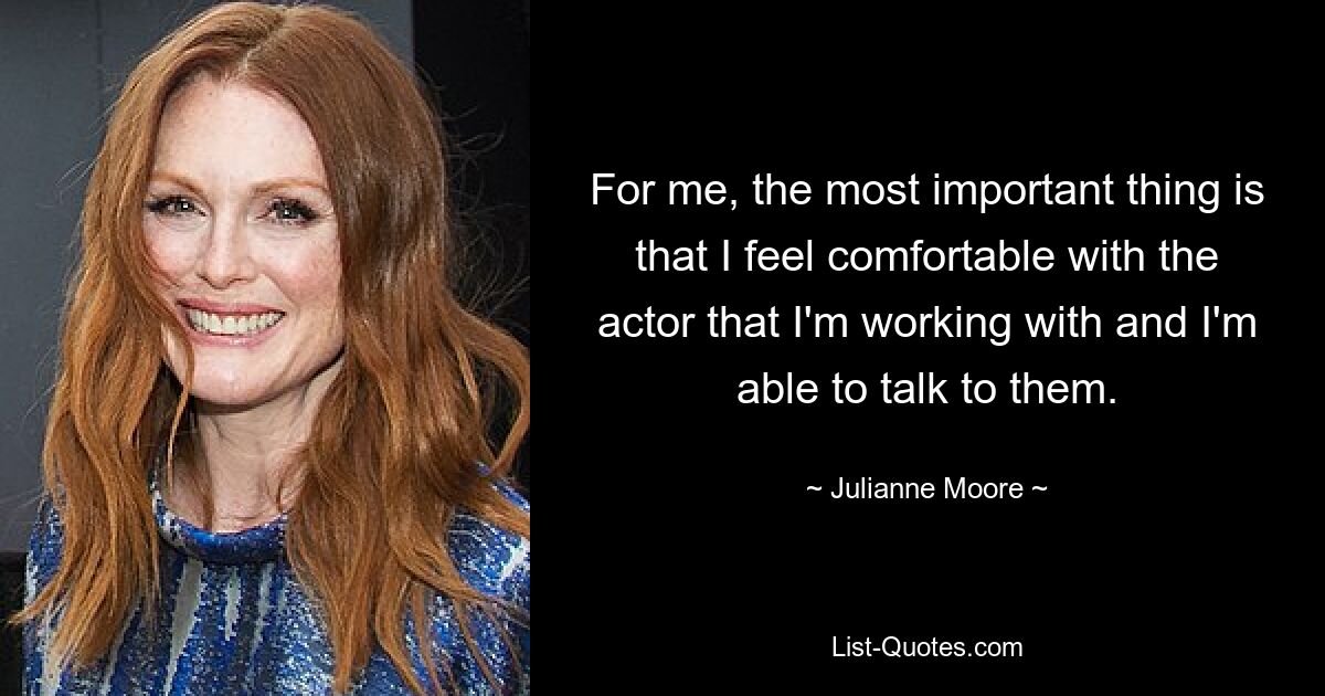 For me, the most important thing is that I feel comfortable with the actor that I'm working with and I'm able to talk to them. — © Julianne Moore