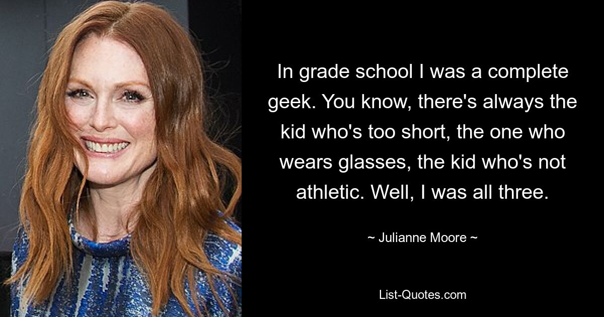 In grade school I was a complete geek. You know, there's always the kid who's too short, the one who wears glasses, the kid who's not athletic. Well, I was all three. — © Julianne Moore