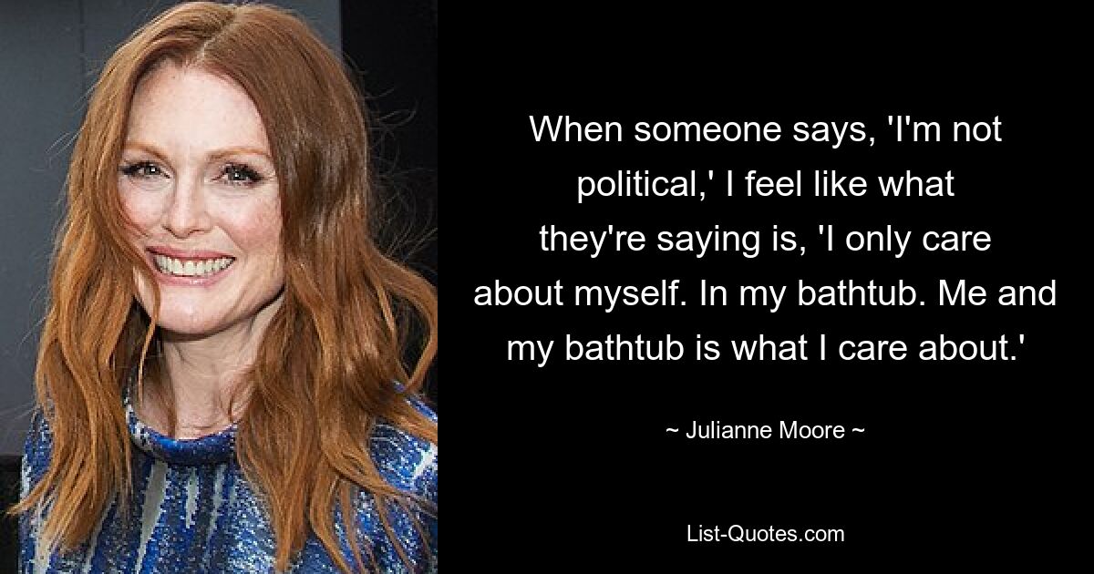 When someone says, 'I'm not political,' I feel like what they're saying is, 'I only care about myself. In my bathtub. Me and my bathtub is what I care about.' — © Julianne Moore