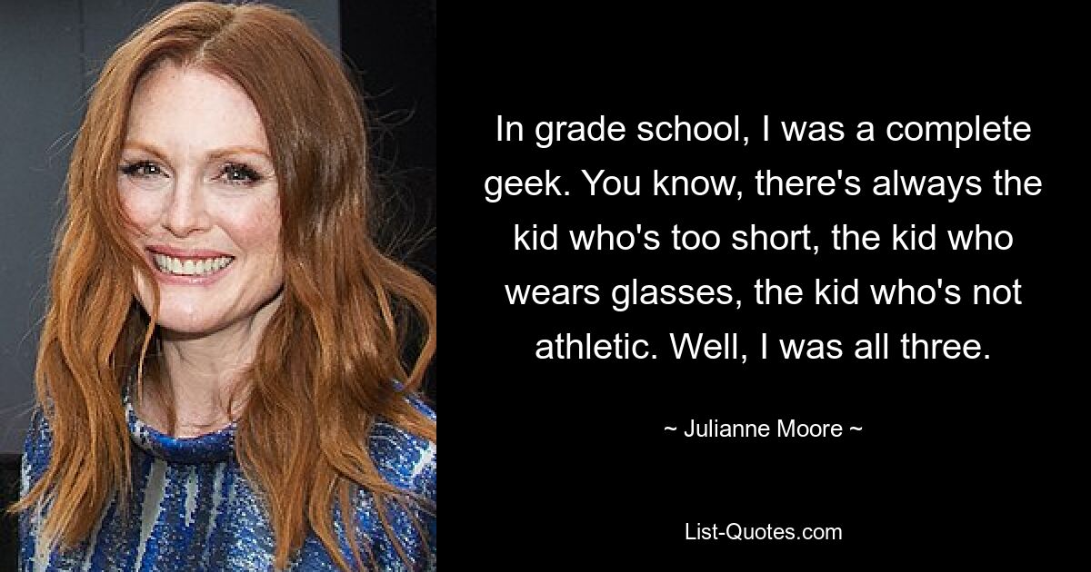 In grade school, I was a complete geek. You know, there's always the kid who's too short, the kid who wears glasses, the kid who's not athletic. Well, I was all three. — © Julianne Moore