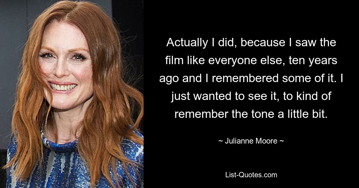 Actually I did, because I saw the film like everyone else, ten years ago and I remembered some of it. I just wanted to see it, to kind of remember the tone a little bit. — © Julianne Moore