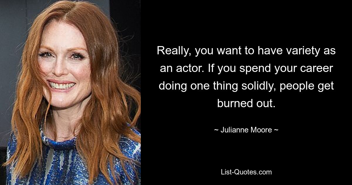 Really, you want to have variety as an actor. If you spend your career doing one thing solidly, people get burned out. — © Julianne Moore