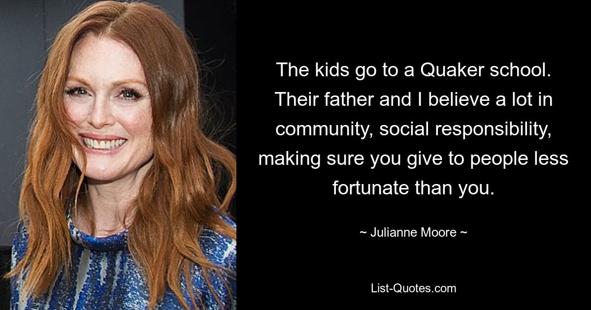 The kids go to a Quaker school. Their father and I believe a lot in community, social responsibility, making sure you give to people less fortunate than you. — © Julianne Moore