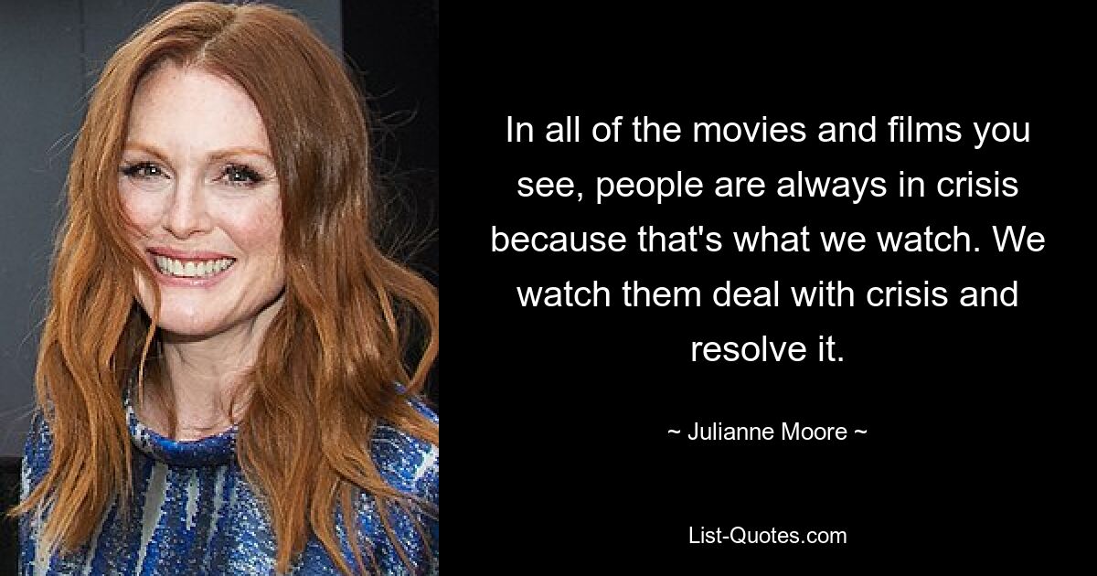 In all of the movies and films you see, people are always in crisis because that's what we watch. We watch them deal with crisis and resolve it. — © Julianne Moore