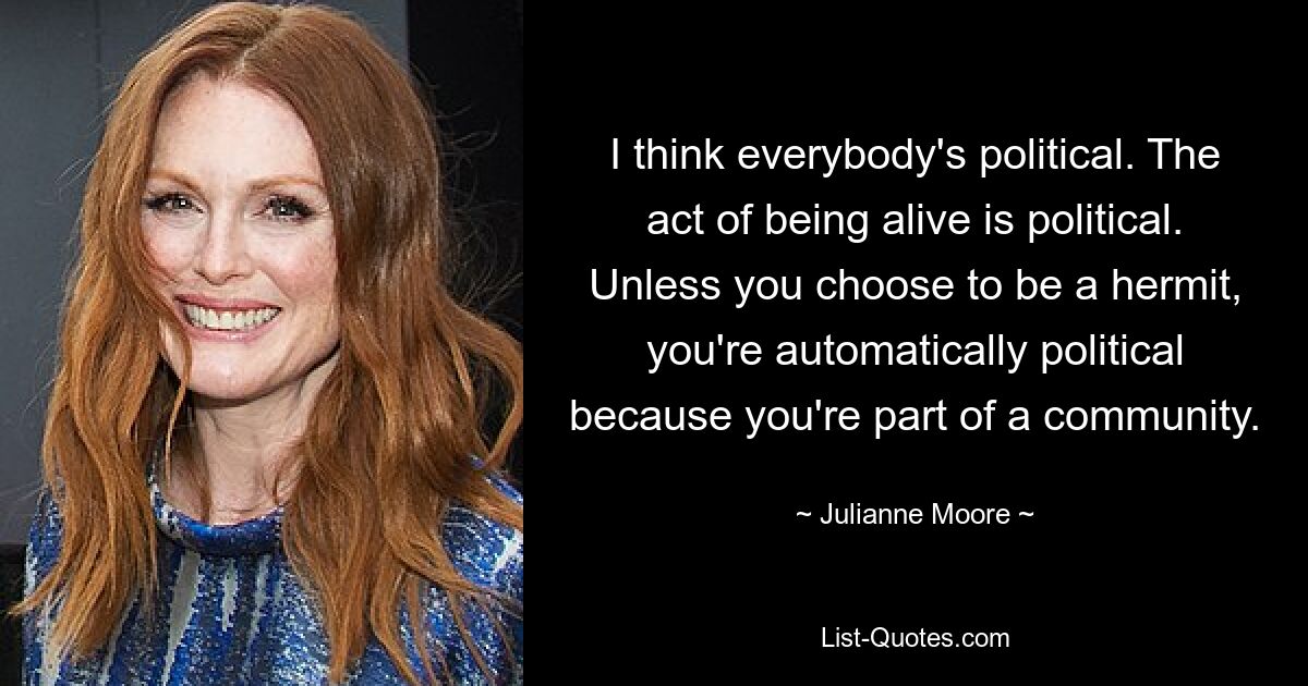 I think everybody's political. The act of being alive is political. Unless you choose to be a hermit, you're automatically political because you're part of a community. — © Julianne Moore