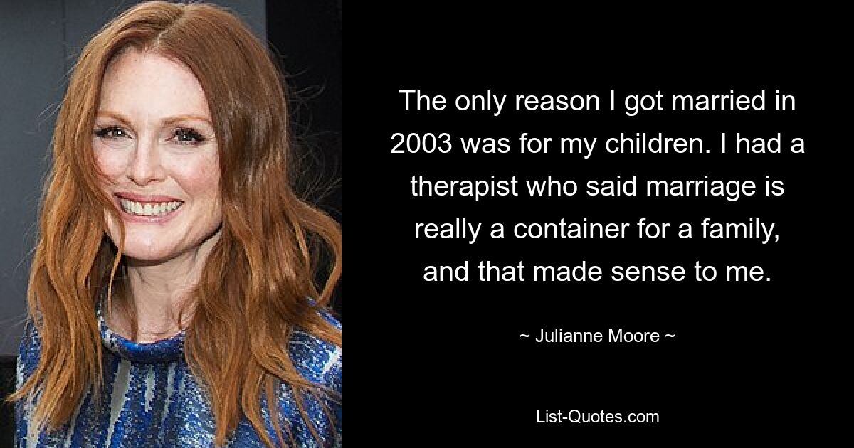 The only reason I got married in 2003 was for my children. I had a therapist who said marriage is really a container for a family, and that made sense to me. — © Julianne Moore