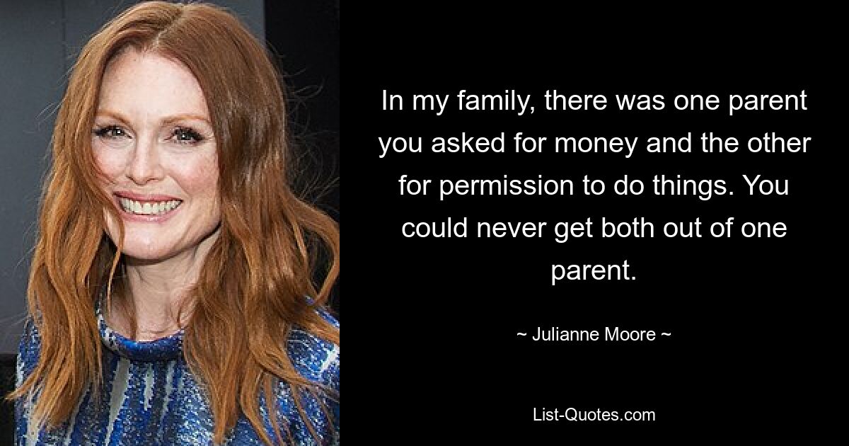 In my family, there was one parent you asked for money and the other for permission to do things. You could never get both out of one parent. — © Julianne Moore