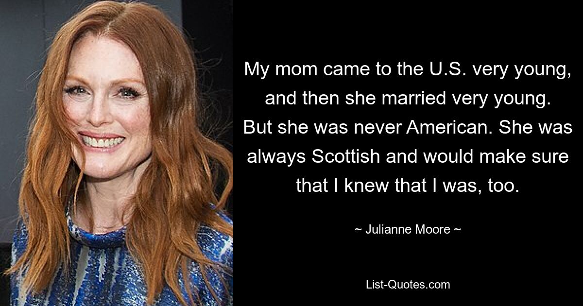 My mom came to the U.S. very young, and then she married very young. But she was never American. She was always Scottish and would make sure that I knew that I was, too. — © Julianne Moore