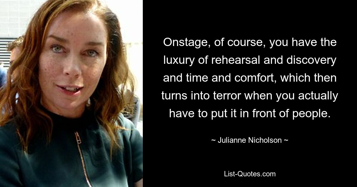 Onstage, of course, you have the luxury of rehearsal and discovery and time and comfort, which then turns into terror when you actually have to put it in front of people. — © Julianne Nicholson