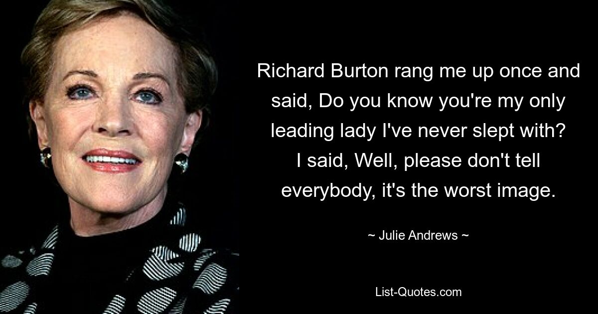 Richard Burton rang me up once and said, Do you know you're my only leading lady I've never slept with? I said, Well, please don't tell everybody, it's the worst image. — © Julie Andrews