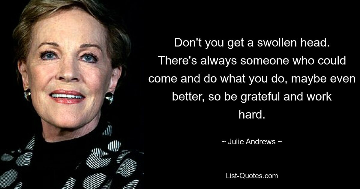 Don't you get a swollen head. There's always someone who could come and do what you do, maybe even better, so be grateful and work hard. — © Julie Andrews