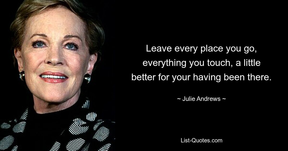 Leave every place you go, everything you touch, a little better for your having been there. — © Julie Andrews