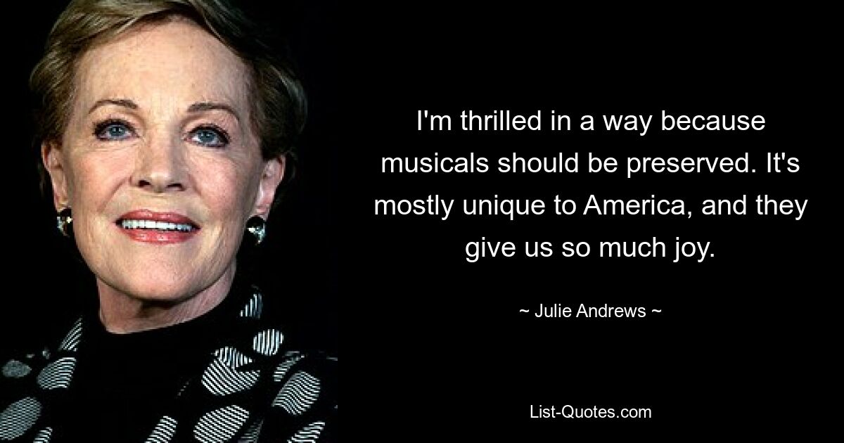 I'm thrilled in a way because musicals should be preserved. It's mostly unique to America, and they give us so much joy. — © Julie Andrews