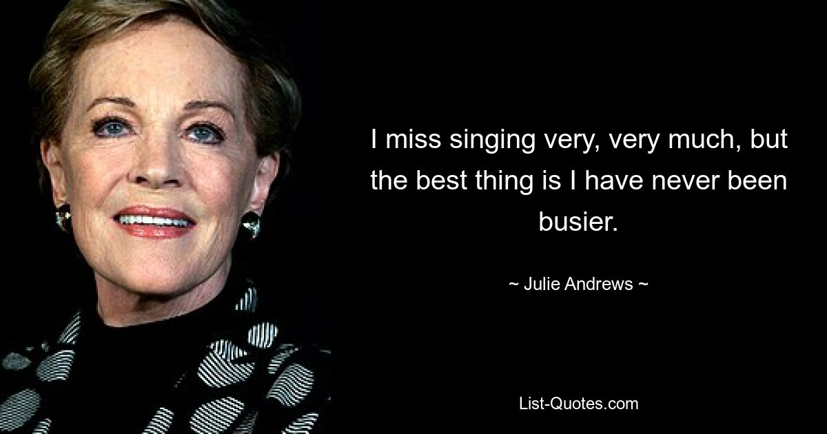 I miss singing very, very much, but the best thing is I have never been busier. — © Julie Andrews