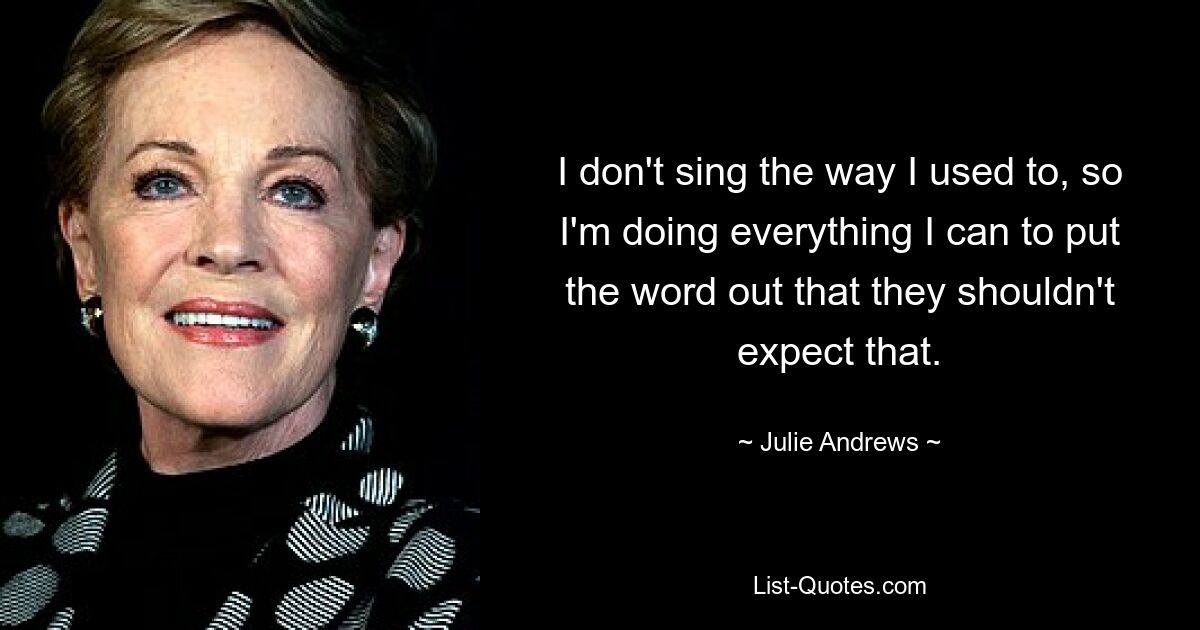 I don't sing the way I used to, so I'm doing everything I can to put the word out that they shouldn't expect that. — © Julie Andrews