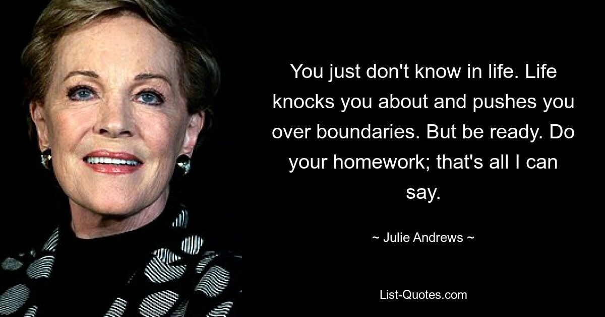 You just don't know in life. Life knocks you about and pushes you over boundaries. But be ready. Do your homework; that's all I can say. — © Julie Andrews