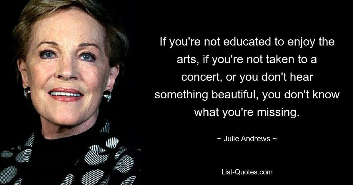 If you're not educated to enjoy the arts, if you're not taken to a concert, or you don't hear something beautiful, you don't know what you're missing. — © Julie Andrews