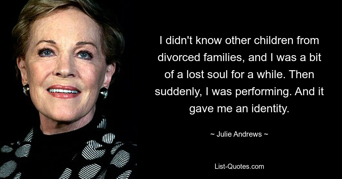 I didn't know other children from divorced families, and I was a bit of a lost soul for a while. Then suddenly, I was performing. And it gave me an identity. — © Julie Andrews