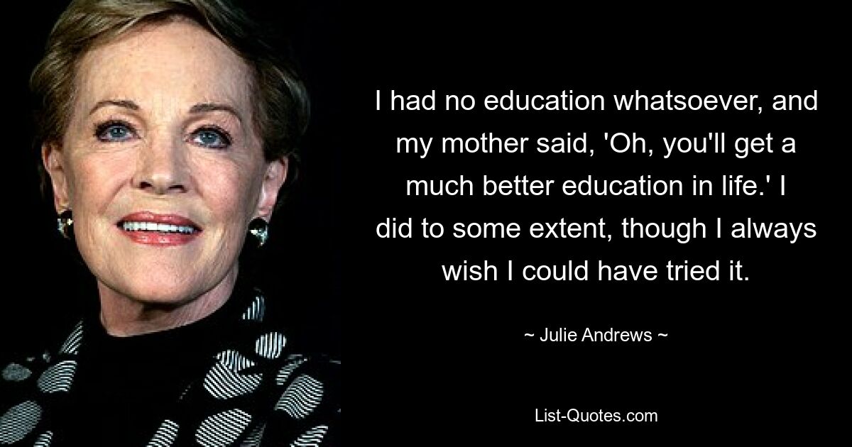 I had no education whatsoever, and my mother said, 'Oh, you'll get a much better education in life.' I did to some extent, though I always wish I could have tried it. — © Julie Andrews