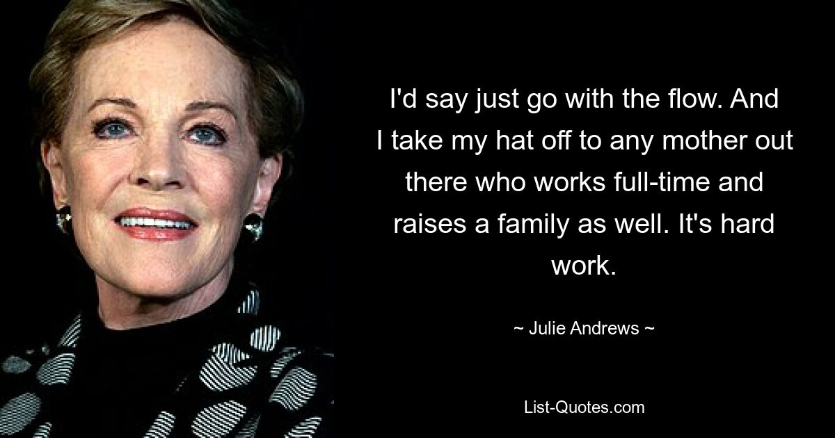 I'd say just go with the flow. And I take my hat off to any mother out there who works full-time and raises a family as well. It's hard work. — © Julie Andrews