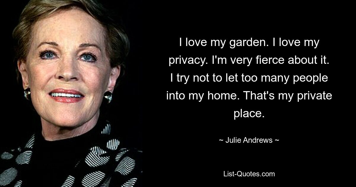 I love my garden. I love my privacy. I'm very fierce about it. I try not to let too many people into my home. That's my private place. — © Julie Andrews