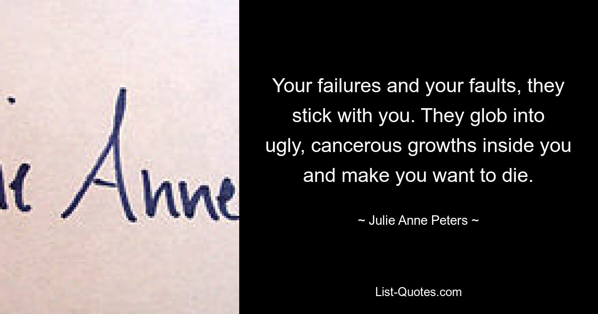 Your failures and your faults, they stick with you. They glob into ugly, cancerous growths inside you and make you want to die. — © Julie Anne Peters