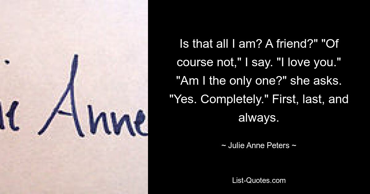 Is that all I am? A friend?" "Of course not," I say. "I love you." "Am I the only one?" she asks. "Yes. Completely." First, last, and always. — © Julie Anne Peters