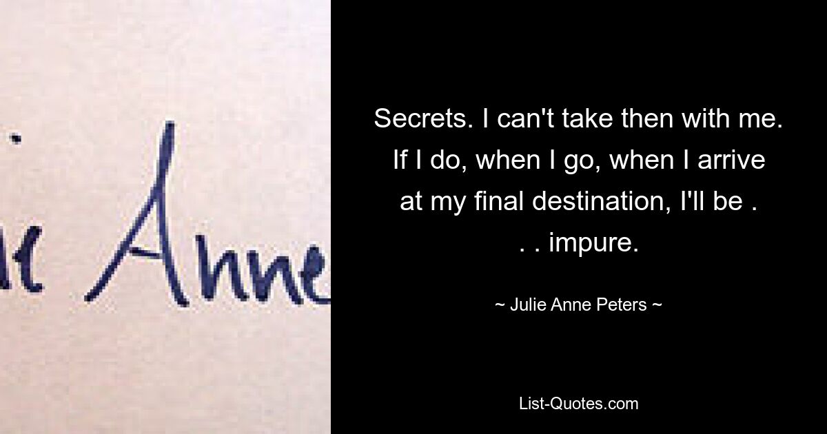 Secrets. I can't take then with me. If I do, when I go, when I arrive at my final destination, I'll be . . . impure. — © Julie Anne Peters