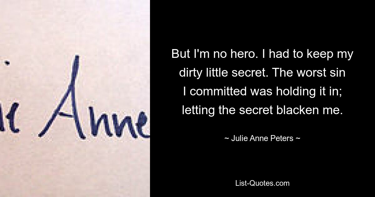 But I'm no hero. I had to keep my dirty little secret. The worst sin I committed was holding it in; letting the secret blacken me. — © Julie Anne Peters