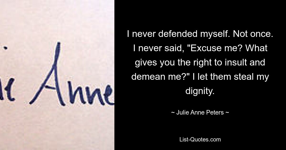 I never defended myself. Not once. I never said, "Excuse me? What gives you the right to insult and demean me?" I let them steal my dignity. — © Julie Anne Peters