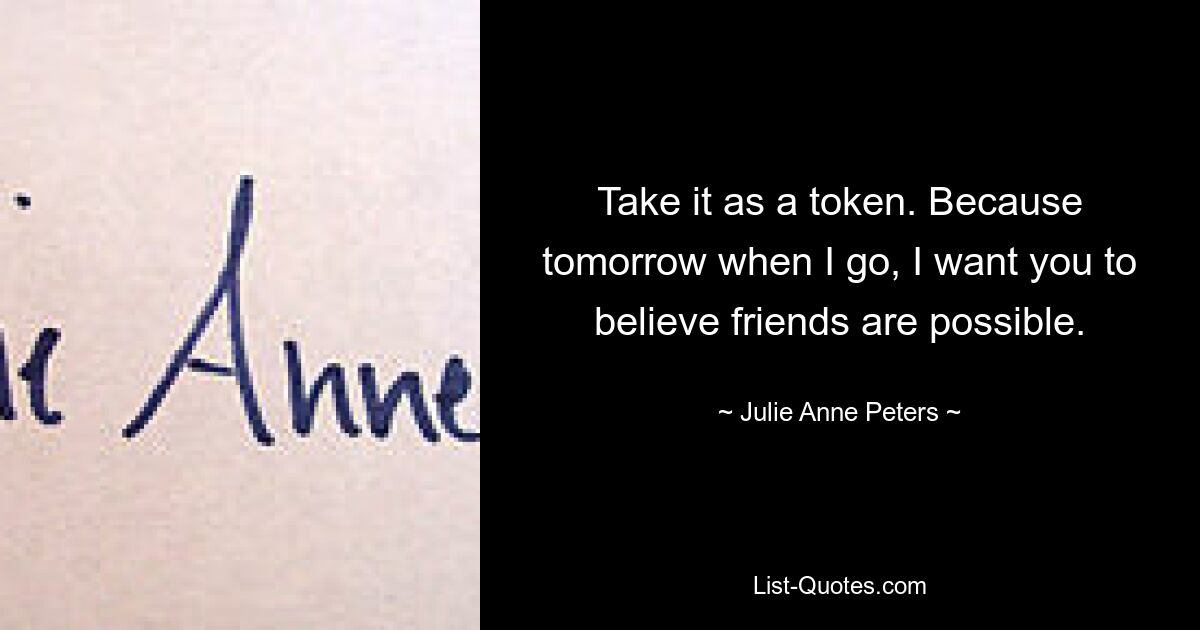 Take it as a token. Because tomorrow when I go, I want you to believe friends are possible. — © Julie Anne Peters