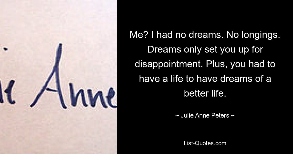 Me? I had no dreams. No longings. Dreams only set you up for disappointment. Plus, you had to have a life to have dreams of a better life. — © Julie Anne Peters