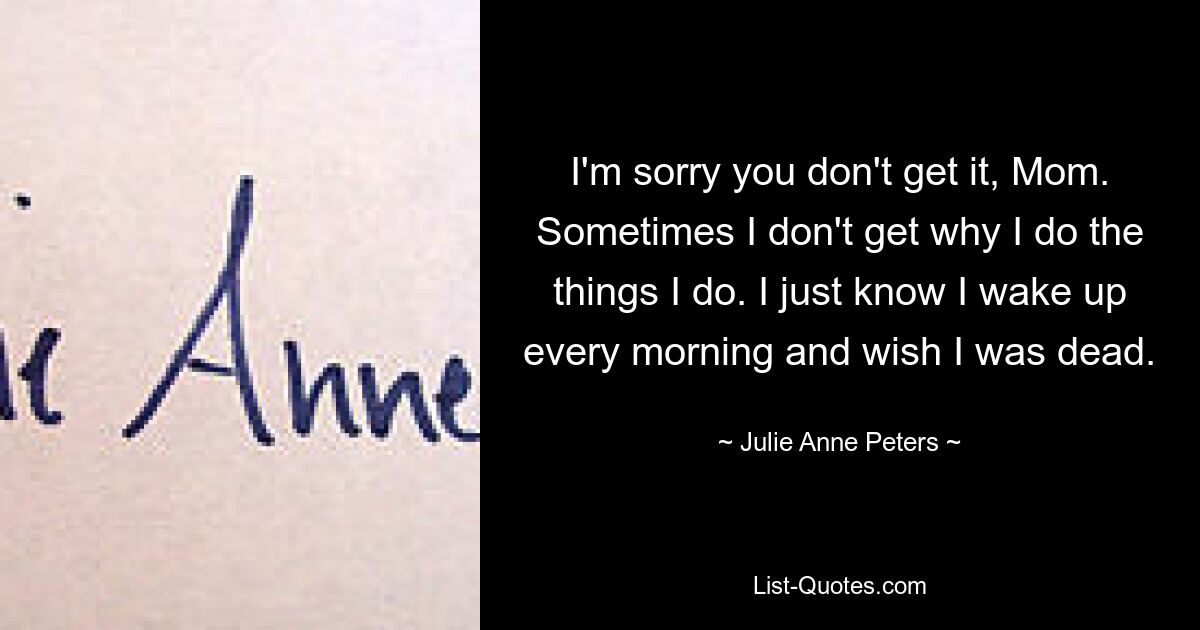 I'm sorry you don't get it, Mom. Sometimes I don't get why I do the things I do. I just know I wake up every morning and wish I was dead. — © Julie Anne Peters