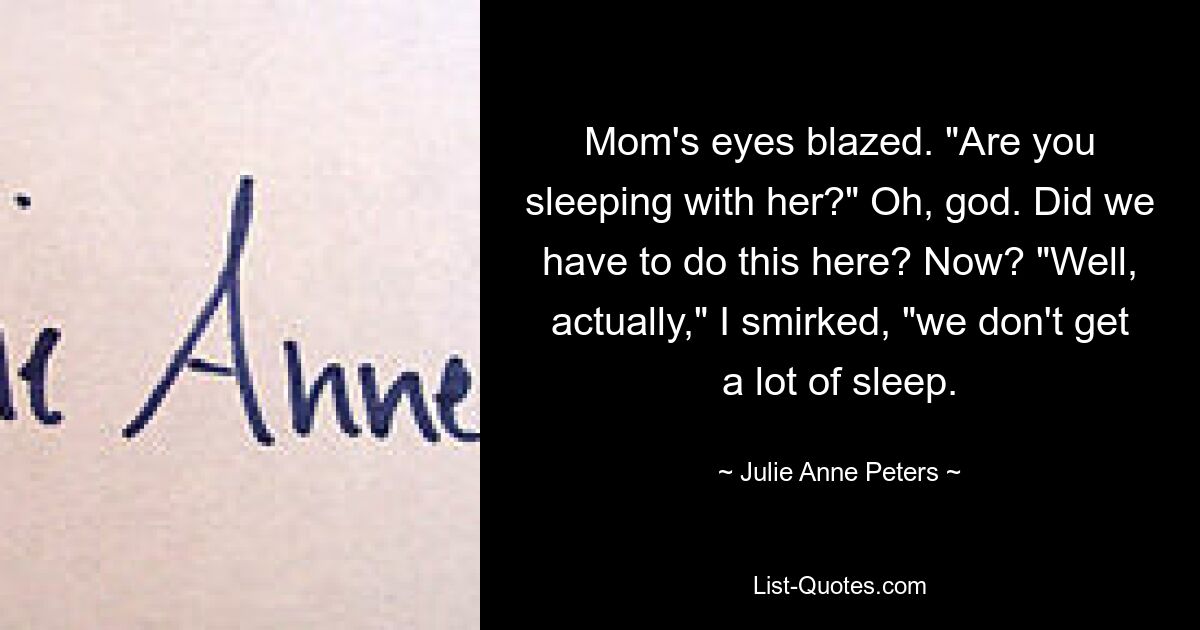 Mom's eyes blazed. "Are you sleeping with her?" Oh, god. Did we have to do this here? Now? "Well, actually," I smirked, "we don't get a lot of sleep. — © Julie Anne Peters