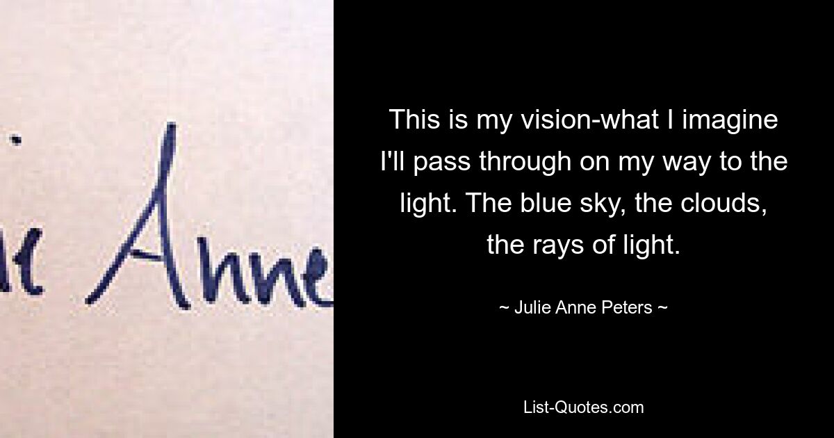 This is my vision-what I imagine I'll pass through on my way to the light. The blue sky, the clouds, the rays of light. — © Julie Anne Peters