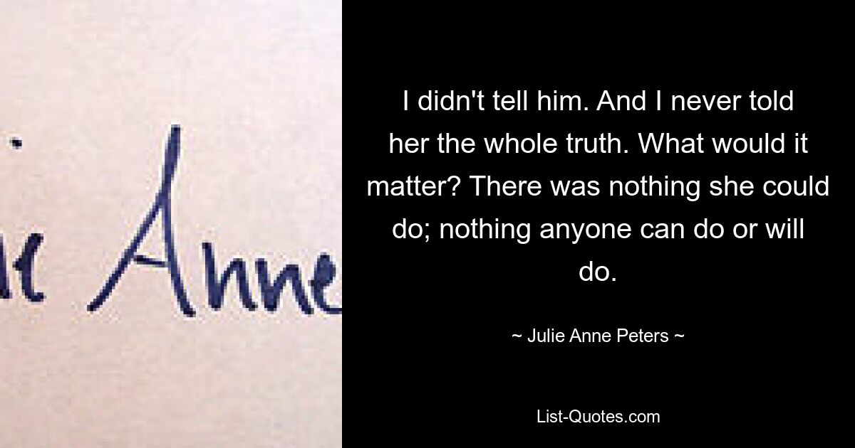 I didn't tell him. And I never told her the whole truth. What would it matter? There was nothing she could do; nothing anyone can do or will do. — © Julie Anne Peters