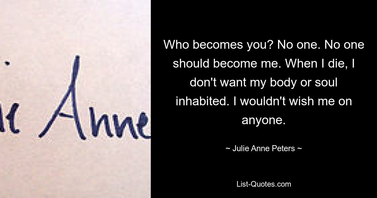 Who becomes you? No one. No one should become me. When I die, I don't want my body or soul inhabited. I wouldn't wish me on anyone. — © Julie Anne Peters