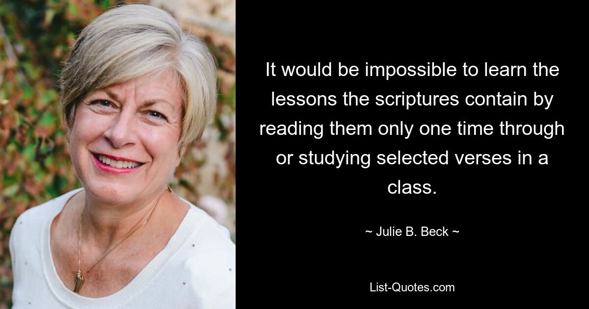 It would be impossible to learn the lessons the scriptures contain by reading them only one time through or studying selected verses in a class. — © Julie B. Beck