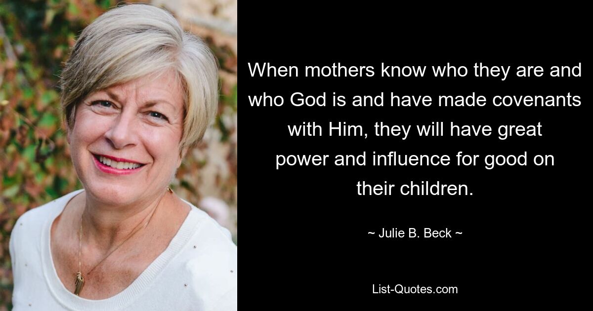 When mothers know who they are and who God is and have made covenants with Him, they will have great power and influence for good on their children. — © Julie B. Beck