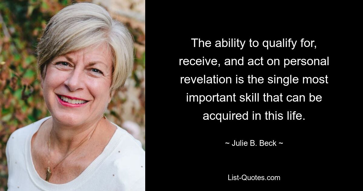 The ability to qualify for, receive, and act on personal revelation is the single most important skill that can be acquired in this life. — © Julie B. Beck